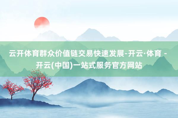 云开体育群众价值链交易快速发展-开云·体育 - 开云(中国)一站式服务官方网站