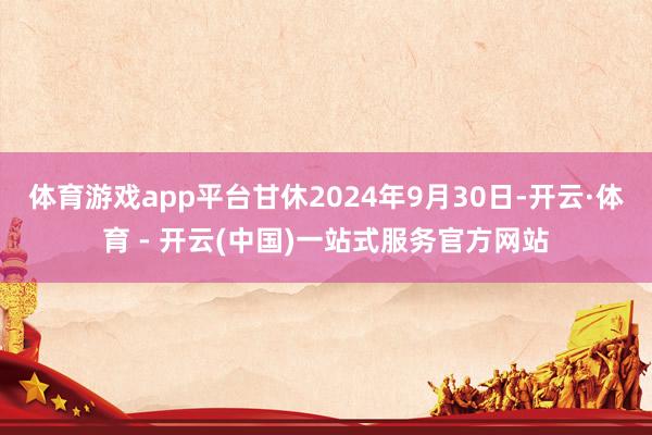 体育游戏app平台甘休2024年9月30日-开云·体育 - 开云(中国)一站式服务官方网站