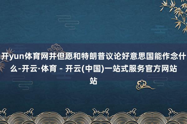 开yun体育网并但愿和特朗普议论好意思国能作念什么-开云·体育 - 开云(中国)一站式服务官方网站