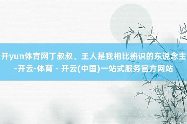 开yun体育网丁叔叔、王人是我相比熟识的东说念主-开云·体育 - 开云(中国)一站式服务官方网站