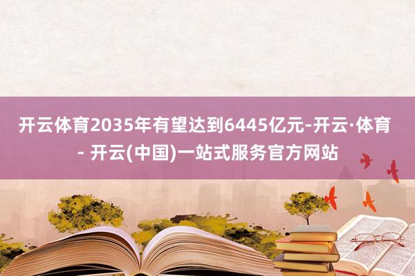 开云体育2035年有望达到6445亿元-开云·体育 - 开云(中国)一站式服务官方网站