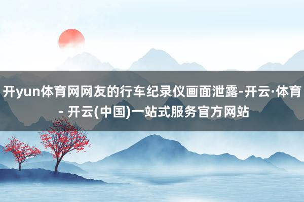 开yun体育网网友的行车纪录仪画面泄露-开云·体育 - 开云(中国)一站式服务官方网站