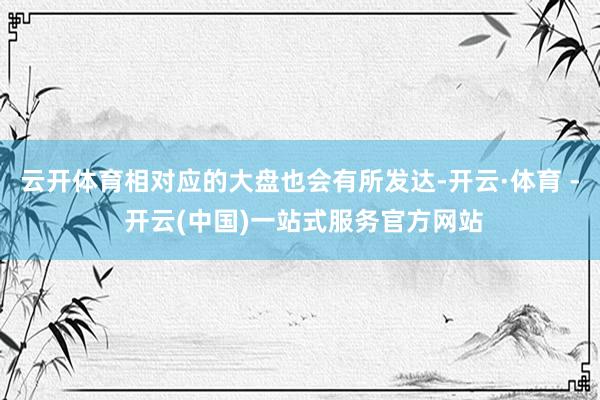 云开体育相对应的大盘也会有所发达-开云·体育 - 开云(中国)一站式服务官方网站