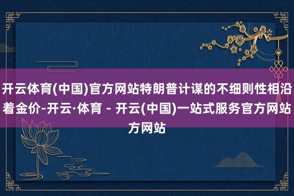 开云体育(中国)官方网站特朗普计谋的不细则性相沿着金价-开云·体育 - 开云(中国)一站式服务官方网站