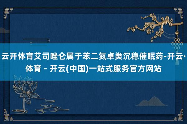 云开体育艾司唑仑属于苯二氮卓类沉稳催眠药-开云·体育 - 开