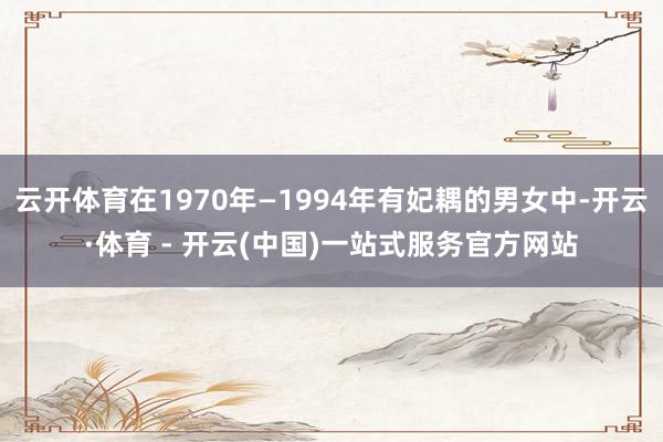 云开体育在1970年—1994年有妃耦的男女中-开云·体育 