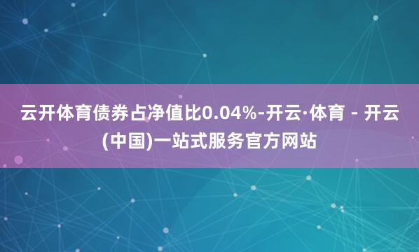 云开体育债券占净值比0.04%-开云·体育 - 开云(中国)一站式服务官方网站