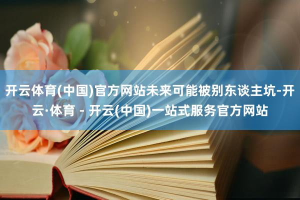 开云体育(中国)官方网站未来可能被别东谈主坑-开云·体育 - 开云(中国)一站式服务官方网站