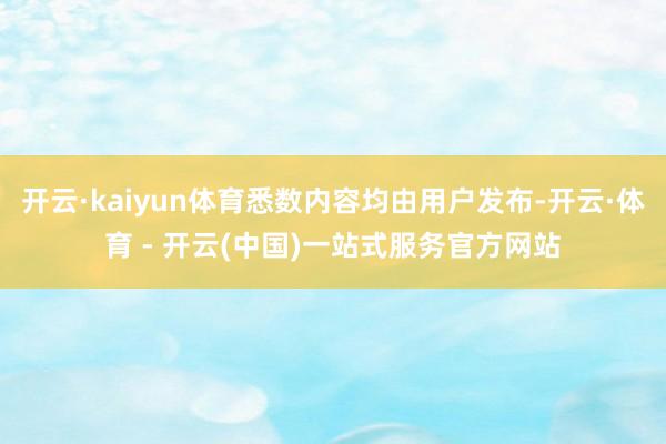 开云·kaiyun体育悉数内容均由用户发布-开云·体育 - 开云(中国)一站式服务官方网站