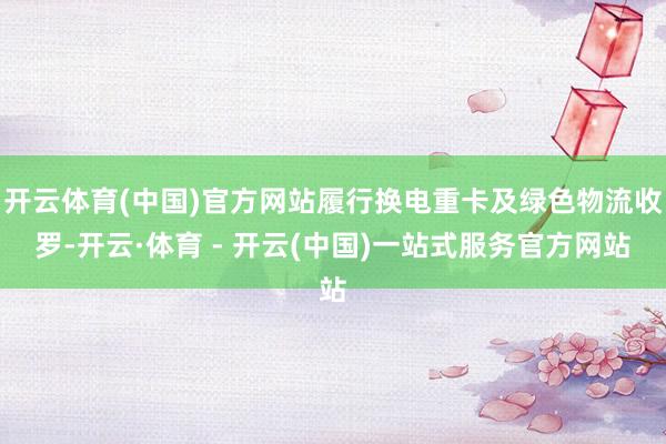 开云体育(中国)官方网站履行换电重卡及绿色物流收罗-开云·体