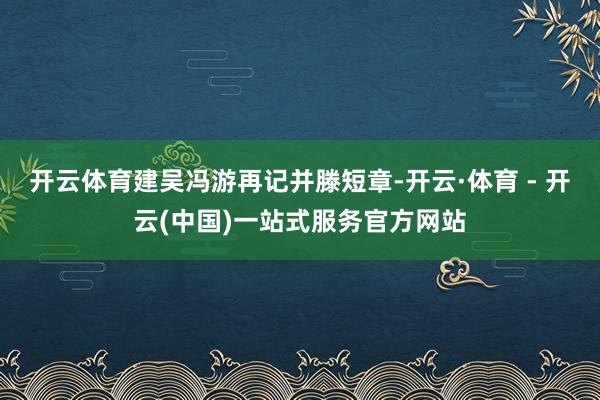 开云体育建吴冯游再记并滕短章-开云·体育 - 开云(中国)一