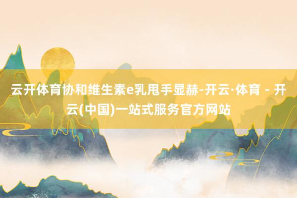 云开体育协和维生素e乳甩手显赫-开云·体育 - 开云(中国)