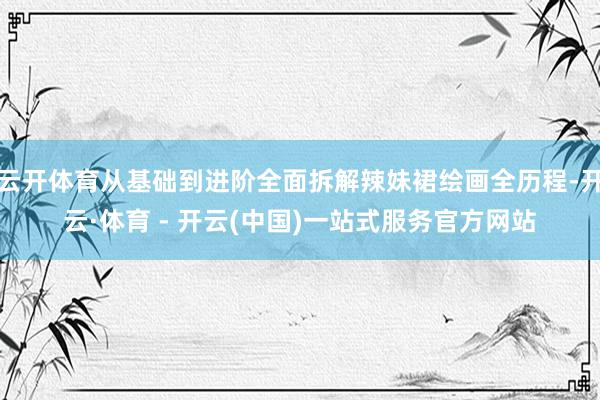 云开体育从基础到进阶全面拆解辣妹裙绘画全历程-开云·体育 -