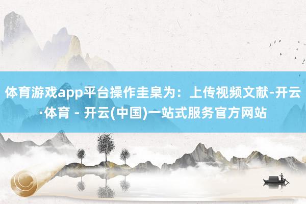体育游戏app平台操作圭臬为：上传视频文献-开云·体育 - 