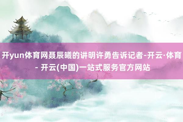 开yun体育网聂辰曦的讲明许勇告诉记者-开云·体育 - 开云
