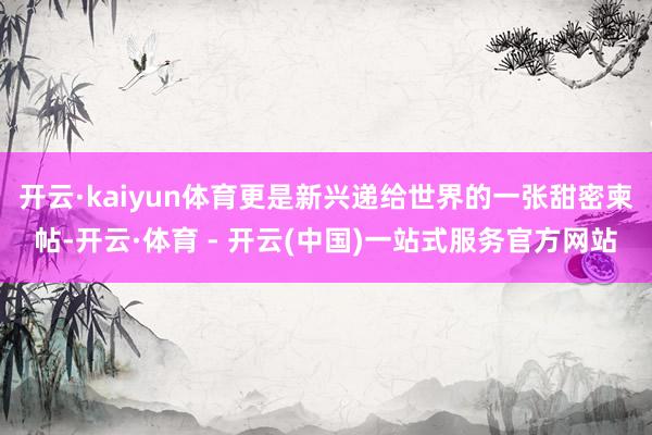 开云·kaiyun体育更是新兴递给世界的一张甜密柬帖-开云·