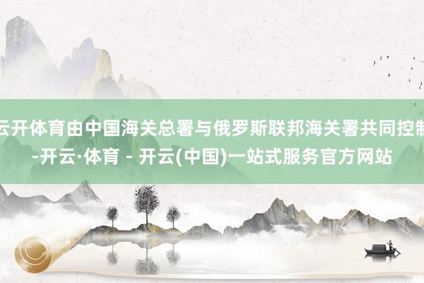 云开体育由中国海关总署与俄罗斯联邦海关署共同控制-开云·体育 - 开云(中国)一站式服务官方网站