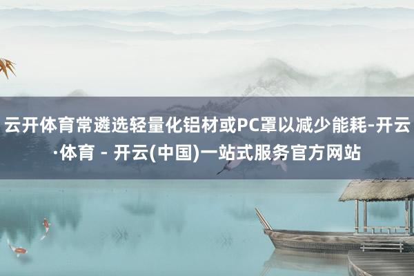 云开体育常遴选轻量化铝材或PC罩以减少能耗-开云·体育 - 
