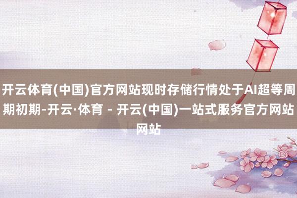开云体育(中国)官方网站现时存储行情处于AI超等周期初期-开