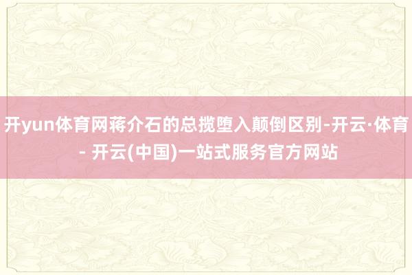 开yun体育网蒋介石的总揽堕入颠倒区别-开云·体育 - 开云(中国)一站式服务官方网站