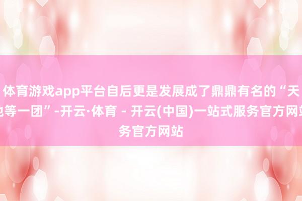 体育游戏app平台自后更是发展成了鼎鼎有名的“天地等一团”-开云·体育 - 开云(中国)一站式服务官方网站