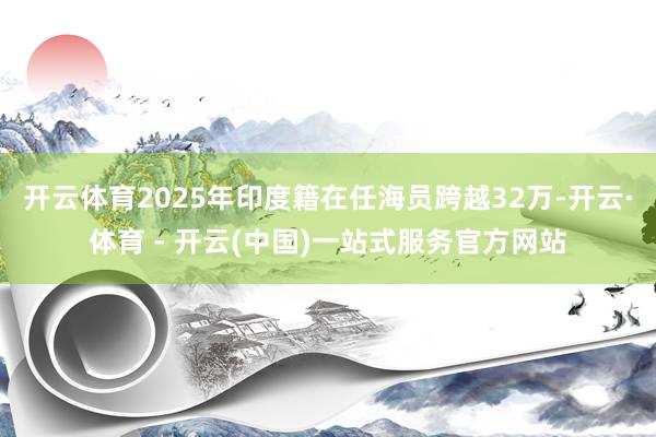 开云体育2025年印度籍在任海员跨越32万-开云·体育 - 开云(中国)一站式服务官方网站