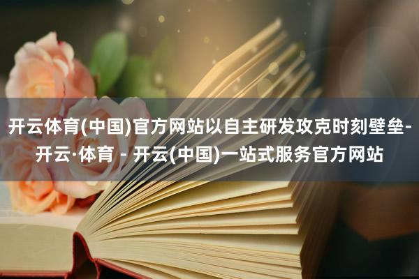 开云体育(中国)官方网站以自主研发攻克时刻壁垒-开云·体育 - 开云(中国)一站式服务官方网站