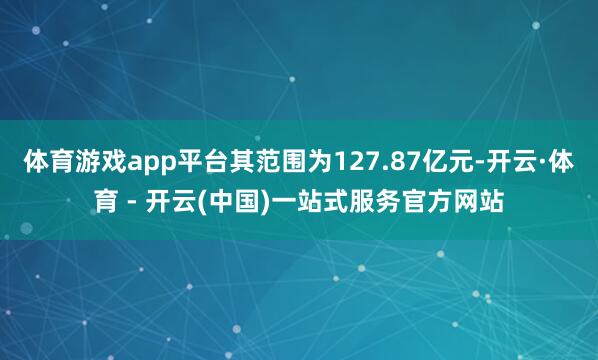 体育游戏app平台其范围为127.87亿元-开云·体育 - 开云(中国)一站式服务官方网站