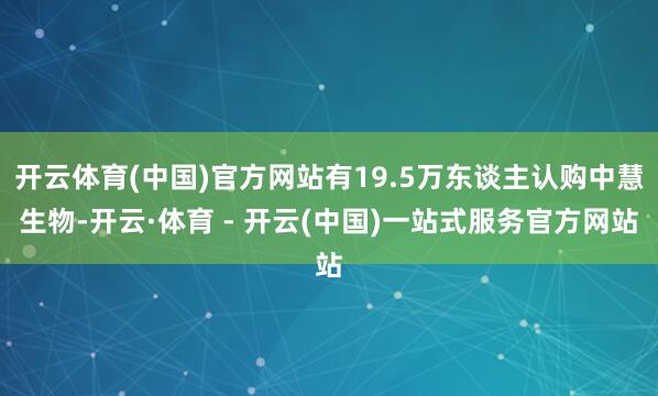 开云体育(中国)官方网站有19.5万东谈主认购中慧生物-开云·体育 - 开云(中国)一站式服务官方网站