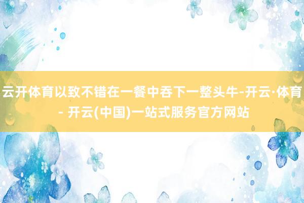 云开体育以致不错在一餐中吞下一整头牛-开云·体育 - 开云(中国)一站式服务官方网站