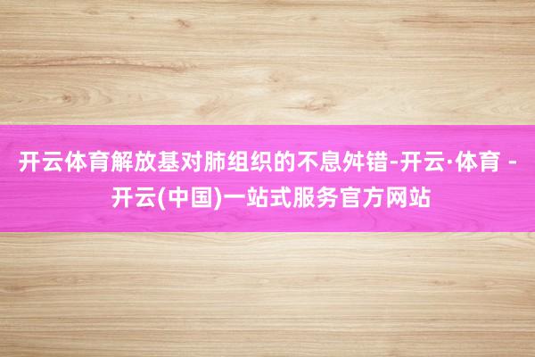 开云体育解放基对肺组织的不息舛错-开云·体育 - 开云(中国)一站式服务官方网站