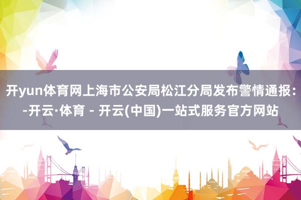 开yun体育网上海市公安局松江分局发布警情通报：-开云·体育 - 开云(中国)一站式服务官方网站