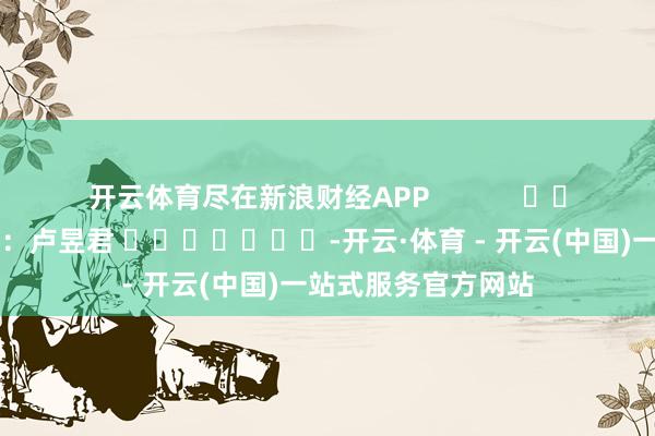 开云体育尽在新浪财经APP            						包袱裁剪：卢昱君 							-开云·体育 - 开云(中国)一站式服务官方网站