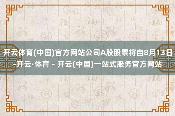 开云体育(中国)官方网站公司A股股票将自8月13日-开云·体育 - 开云(中国)一站式服务官方网站