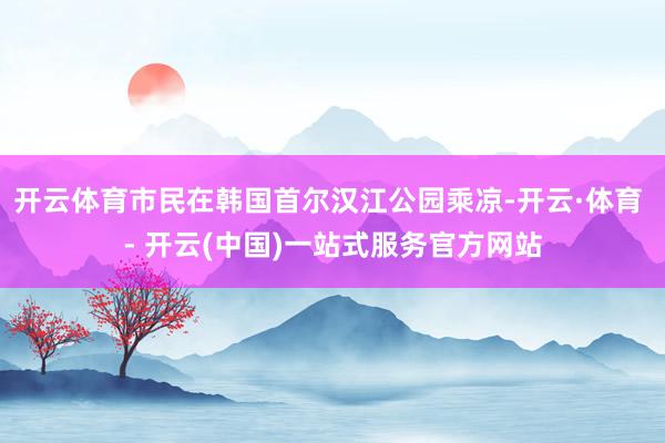 开云体育市民在韩国首尔汉江公园乘凉-开云·体育 - 开云(中国)一站式服务官方网站