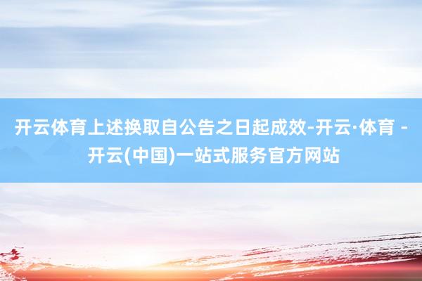 开云体育上述换取自公告之日起成效-开云·体育 - 开云(中国)一站式服务官方网站