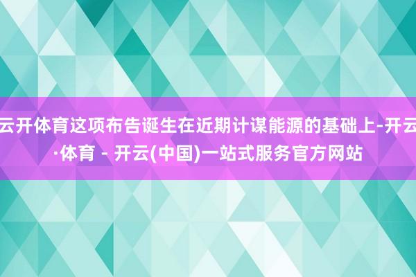 云开体育这项布告诞生在近期计谋能源的基础上-开云·体育 - 开云(中国)一站式服务官方网站