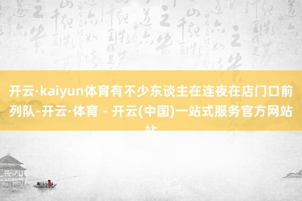 开云·kaiyun体育有不少东谈主在连夜在店门口前列队-开云·体育 - 开云(中国)一站式服务官方网站