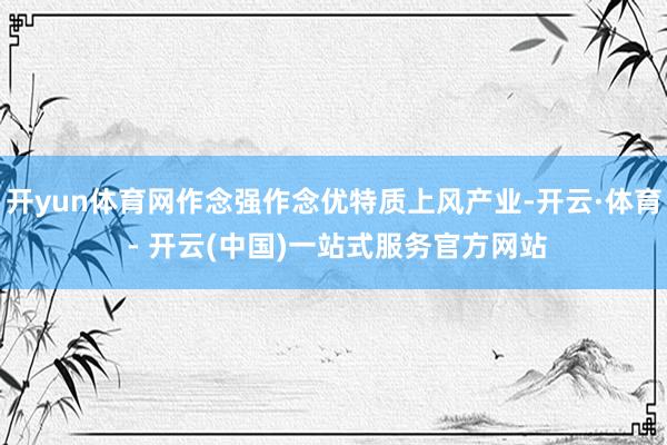 开yun体育网作念强作念优特质上风产业-开云·体育 - 开云(中国)一站式服务官方网站