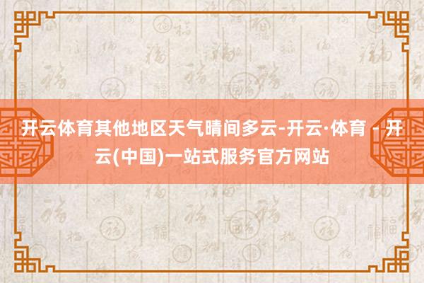 开云体育其他地区天气晴间多云-开云·体育 - 开云(中国)一站式服务官方网站