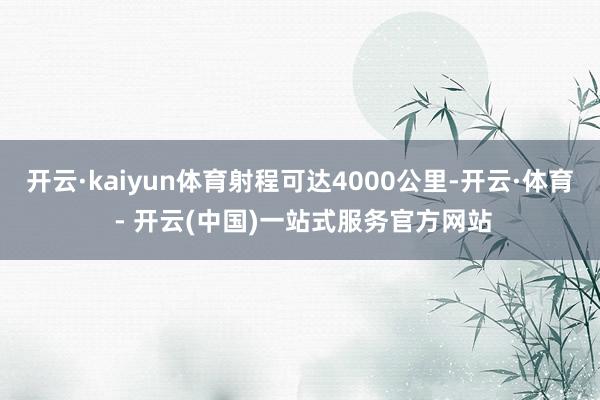 开云·kaiyun体育射程可达4000公里-开云·体育 - 开云(中国)一站式服务官方网站