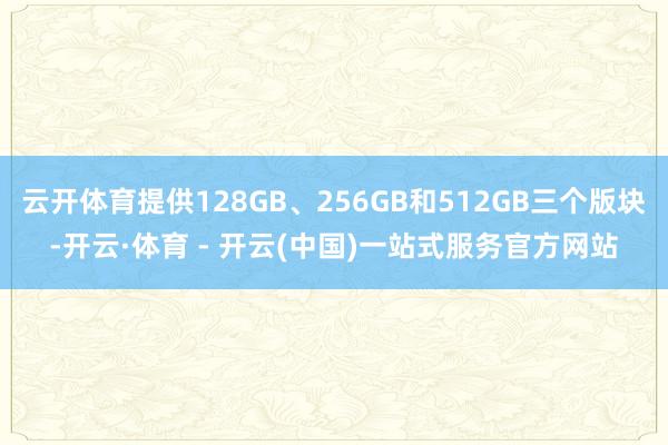 云开体育提供128GB、256GB和512GB三个版块-开云·体育 - 开云(中国)一站式服务官方网站