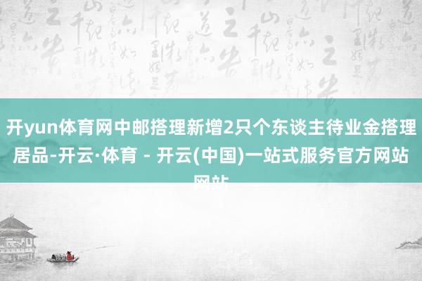 开yun体育网中邮搭理新增2只个东谈主待业金搭理居品-开云·体育 - 开云(中国)一站式服务官方网站