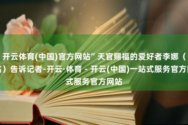 开云体育(中国)官方网站”天官赐福的爱好者李娜（假名）告诉记者-开云·体育 - 开云(中国)一站式服务官方网站