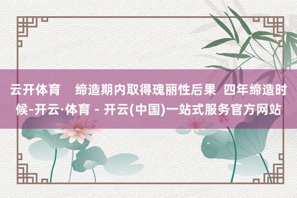 云开体育    缔造期内取得瑰丽性后果  四年缔造时候-开云·体育 - 开云(中国)一站式服务官方网站