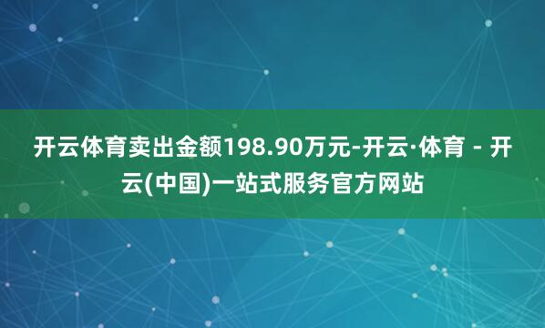 开云体育卖出金额198.90万元-开云·体育 - 开云(中国)一站式服务官方网站