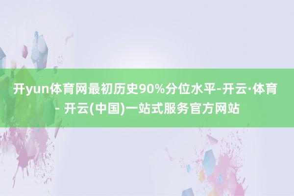 开yun体育网最初历史90%分位水平-开云·体育 - 开云(中国)一站式服务官方网站