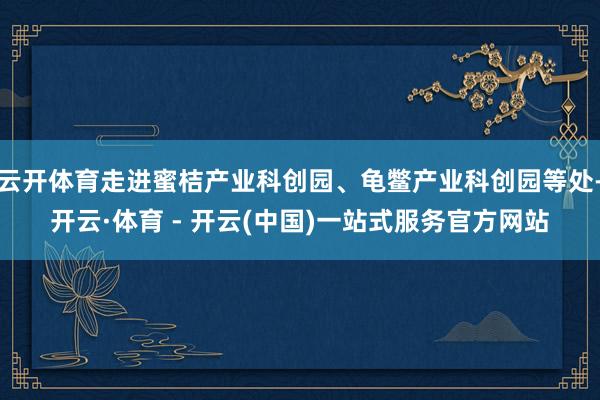 云开体育走进蜜桔产业科创园、龟鳖产业科创园等处-开云·体育 - 开云(中国)一站式服务官方网站