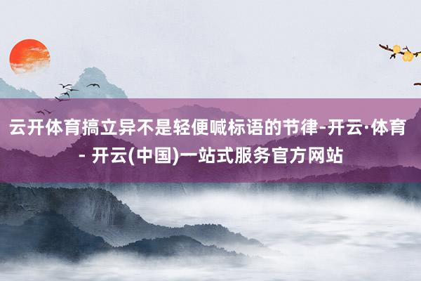 云开体育搞立异不是轻便喊标语的节律-开云·体育 - 开云(中国)一站式服务官方网站