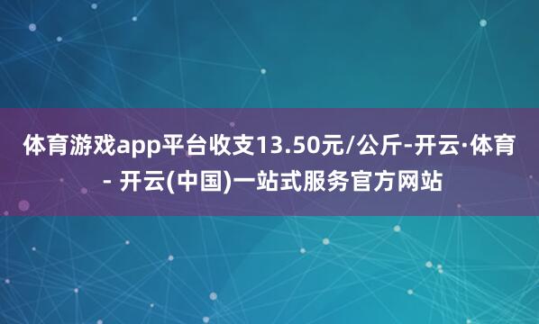 体育游戏app平台收支13.50元/公斤-开云·体育 - 开云(中国)一站式服务官方网站